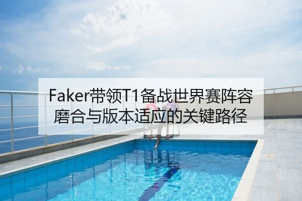 Faker带领T1备战世界赛阵容磨合与版本适应的关键路径