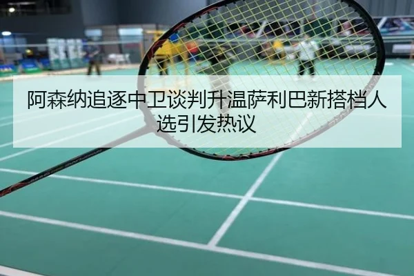 阿森纳追逐中卫谈判升温萨利巴新搭档人选引发热议