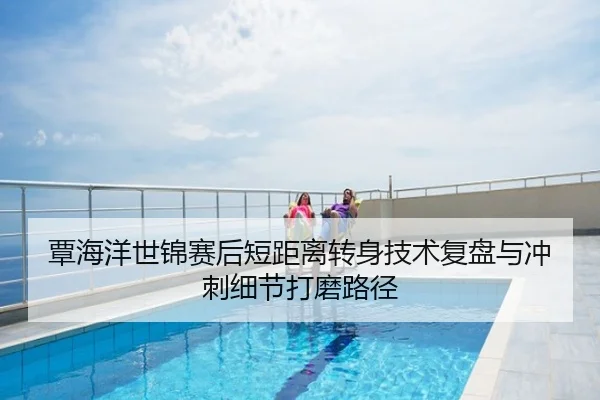 覃海洋世锦赛后短距离转身技术复盘与冲刺细节打磨路径