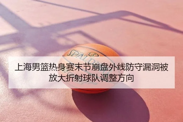 上海男篮热身赛末节崩盘外线防守漏洞被放大折射球队调整方向