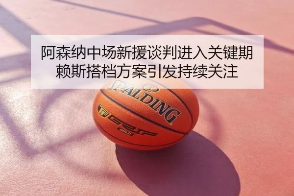 阿森纳中场新援谈判进入关键期 赖斯搭档方案引发持续关注